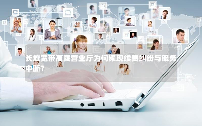 长城宽带高陵营业厅为何频现续费纠纷与服务中断？