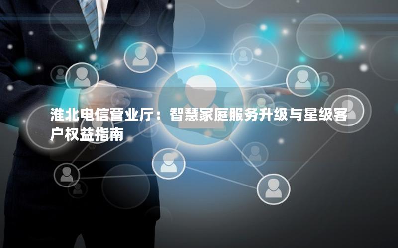 淮北电信营业厅：智慧家庭服务升级与星级客户权益指南