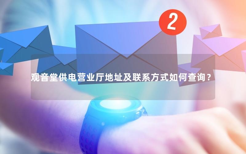 观音堂供电营业厅地址及联系方式如何查询？