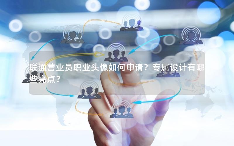 联通营业员职业头像如何申请？专属设计有哪些亮点？