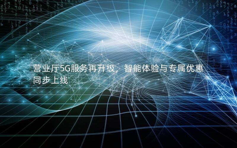 营业厅5G服务再升级，智能体验与专属优惠同步上线
