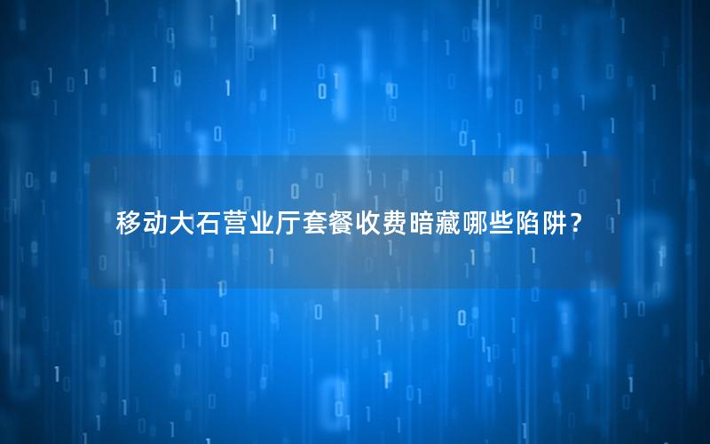 移动大石营业厅套餐收费暗藏哪些陷阱？