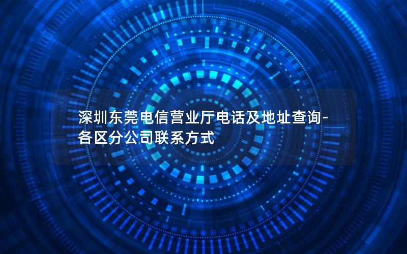 深圳东莞电信营业厅电话及地址查询-各区分公司联系方式