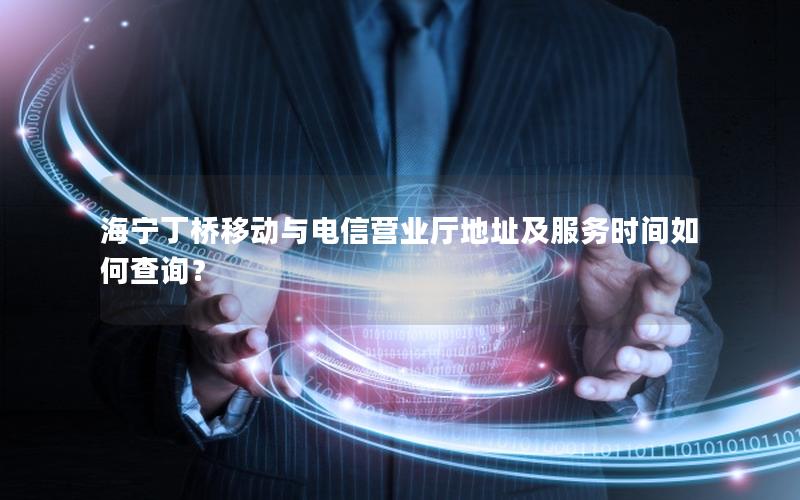 海宁丁桥移动与电信营业厅地址及服务时间如何查询？