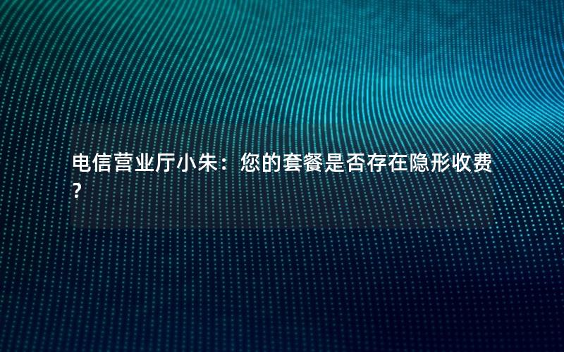电信营业厅小朱：您的套餐是否存在隐形收费？