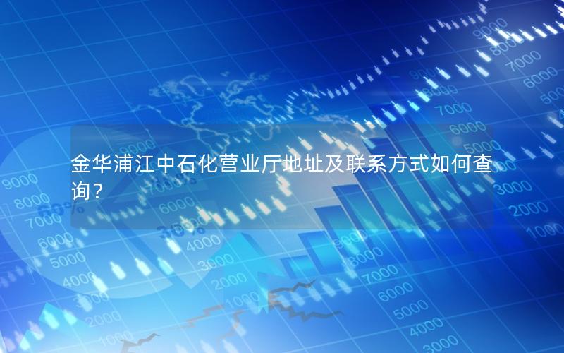 金华浦江中石化营业厅地址及联系方式如何查询？