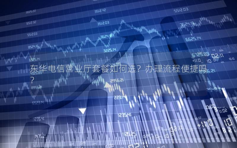 东华电信营业厅套餐如何选？办理流程便捷吗？
