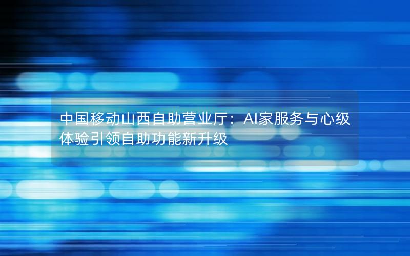 中国移动山西自助营业厅：AI家服务与心级体验引领自助功能新升级