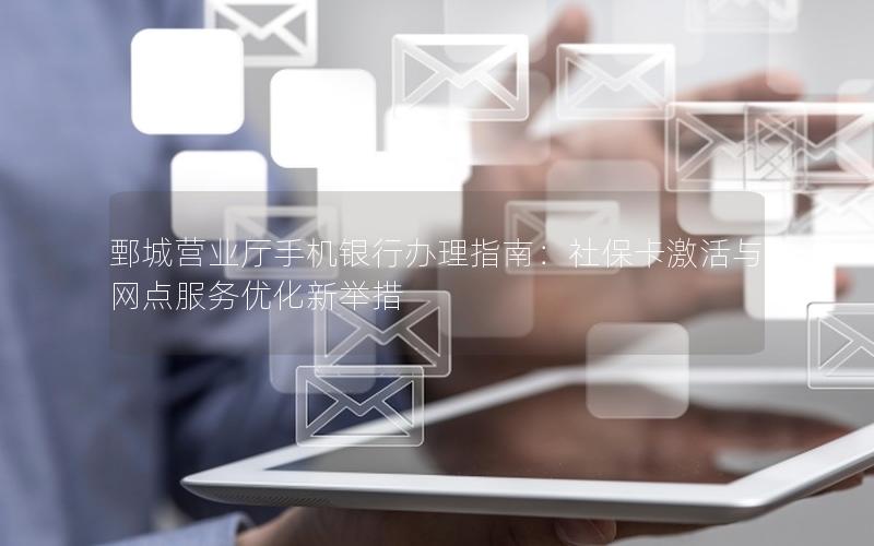 鄄城营业厅手机银行办理指南：社保卡激活与网点服务优化新举措