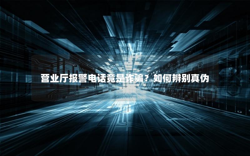 营业厅报警电话竟是诈骗？如何辨别真伪