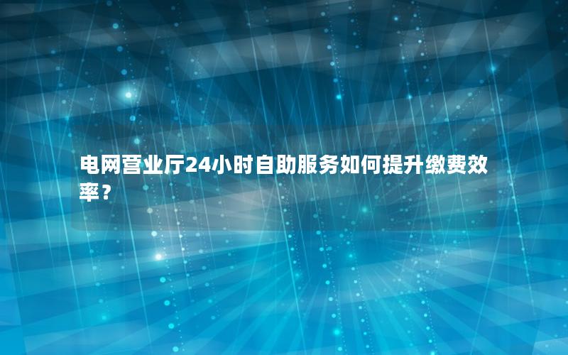 电网营业厅24小时自助服务如何提升缴费效率？