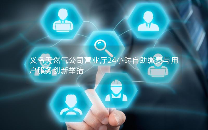 义乌天然气公司营业厅24小时自助缴费与用户服务创新举措