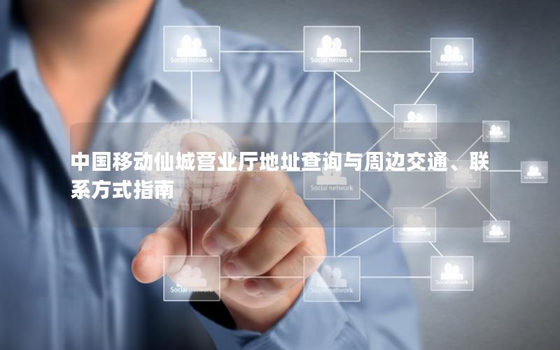 中国移动仙城营业厅地址查询与周边交通、联系方式指南