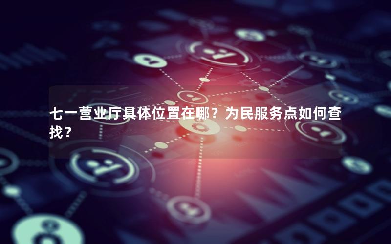 七一营业厅具体位置在哪？为民服务点如何查找？
