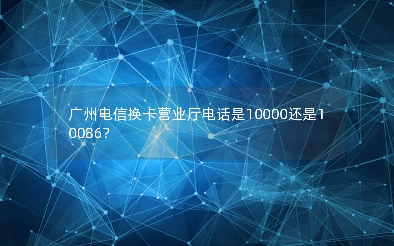 广州电信换卡营业厅电话是10000还是10086？