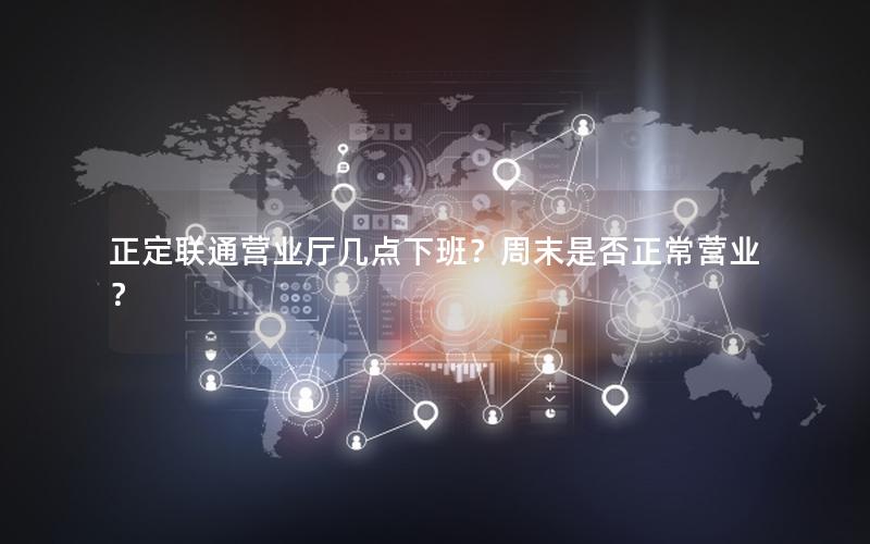 正定联通营业厅几点下班？周末是否正常营业？