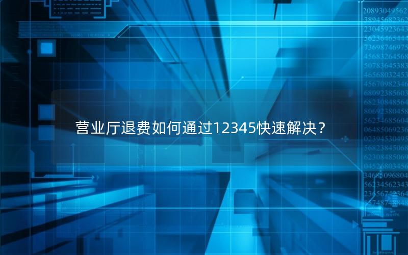 营业厅退费如何通过12345快速解决？