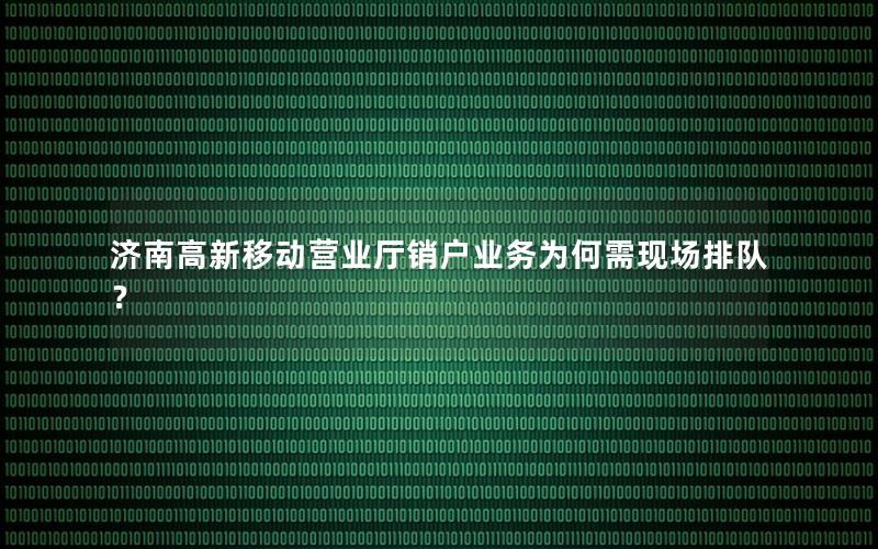 济南高新移动营业厅销户业务为何需现场排队？