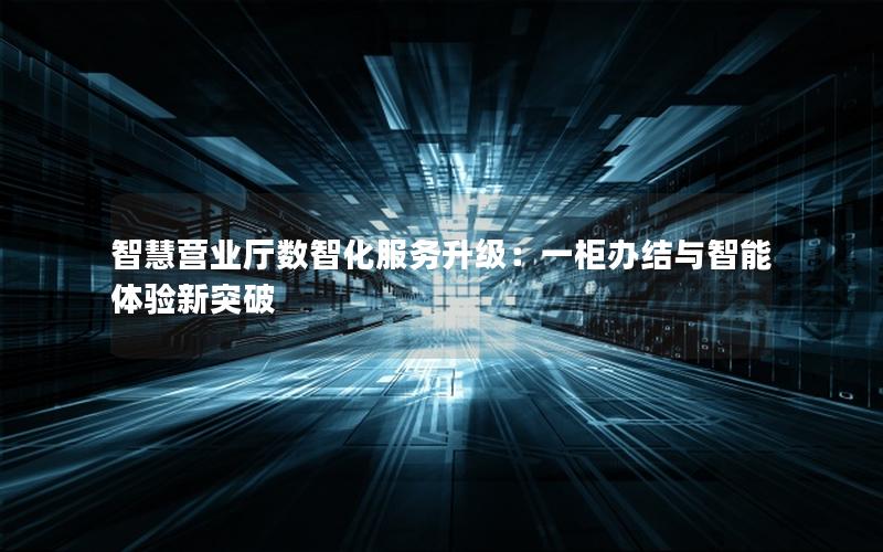 智慧营业厅数智化服务升级：一柜办结与智能体验新突破
