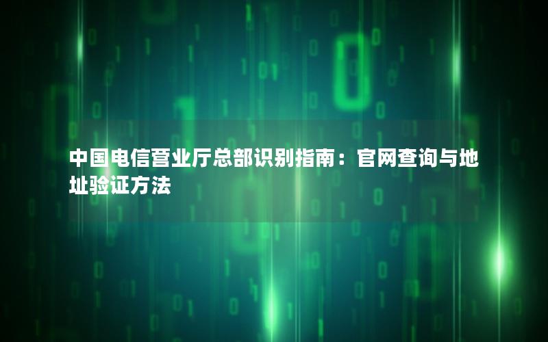 中国电信营业厅总部识别指南：官网查询与地址验证方法