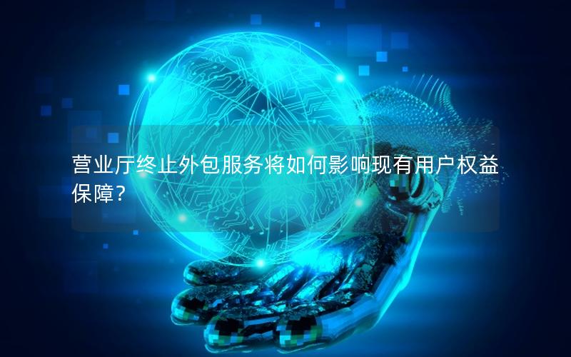 营业厅终止外包服务将如何影响现有用户权益保障？