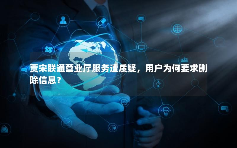 贾宋联通营业厅服务遭质疑，用户为何要求删除信息？