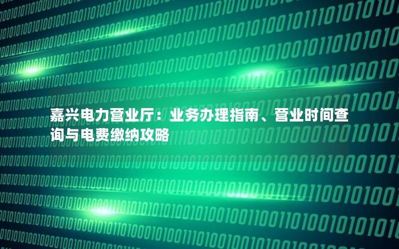 嘉兴电力营业厅：业务办理指南、营业时间查询与电费缴纳攻略