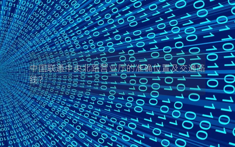 中国联通中央北路营业厅的准确位置及交通路线？