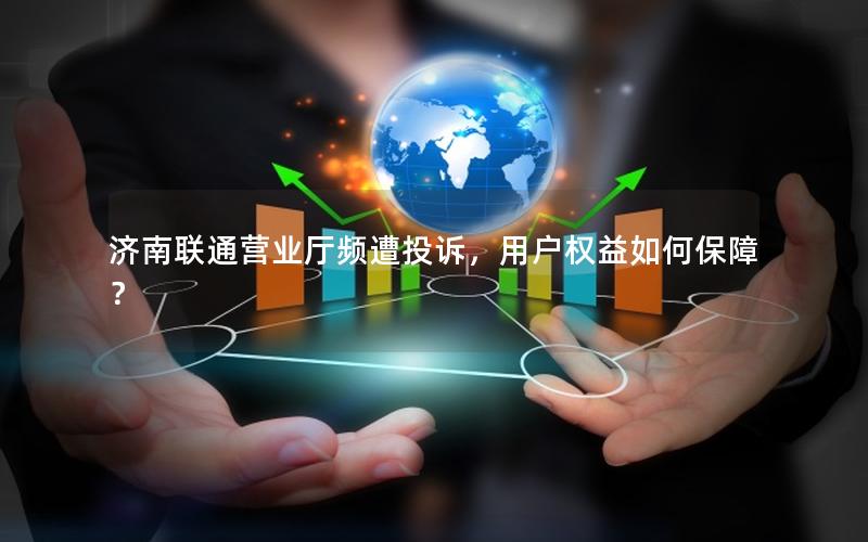 济南联通营业厅频遭投诉，用户权益如何保障？