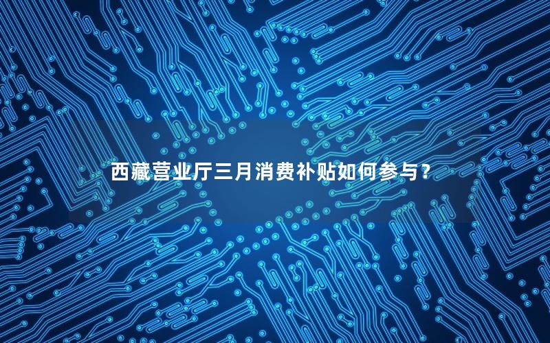 西藏营业厅三月消费补贴如何参与？