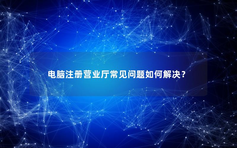 电脑注册营业厅常见问题如何解决？