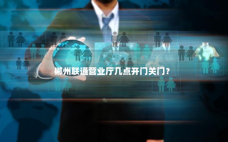 郴州联通营业厅几点开门关门？