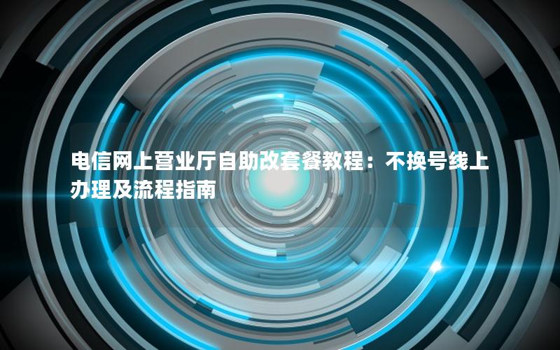 电信网上营业厅自助改套餐教程：不换号线上办理及流程指南