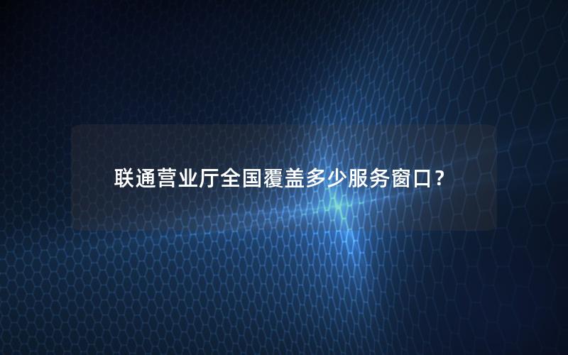 联通营业厅全国覆盖多少服务窗口？