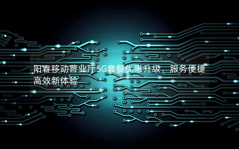 阳春移动营业厅5G套餐优惠升级，服务便捷高效新体验