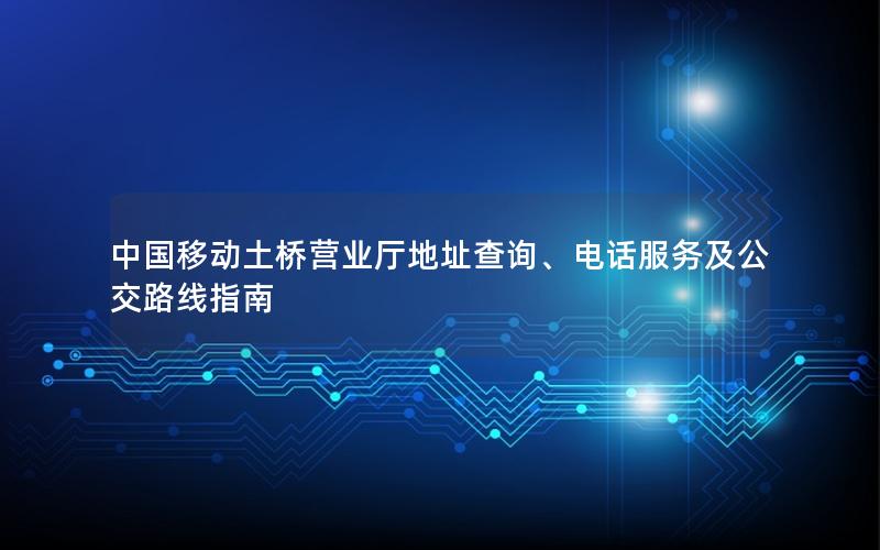 中国移动土桥营业厅地址查询、电话服务及公交路线指南