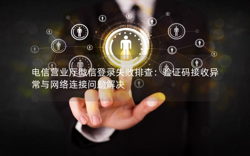 电信营业厅微信登录失败排查：验证码接收异常与网络连接问题解决