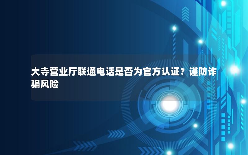 大寺营业厅联通电话是否为官方认证？谨防诈骗风险