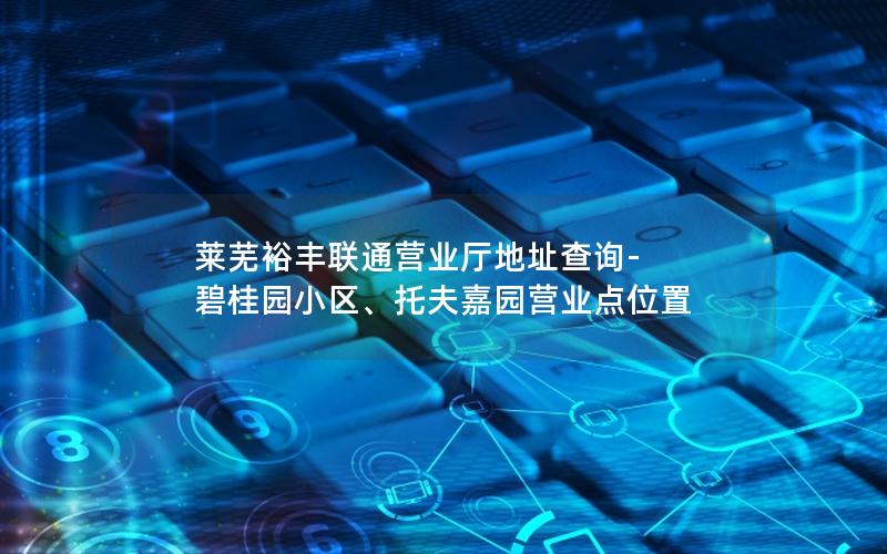 莱芜裕丰联通营业厅地址查询-碧桂园小区、托夫嘉园营业点位置