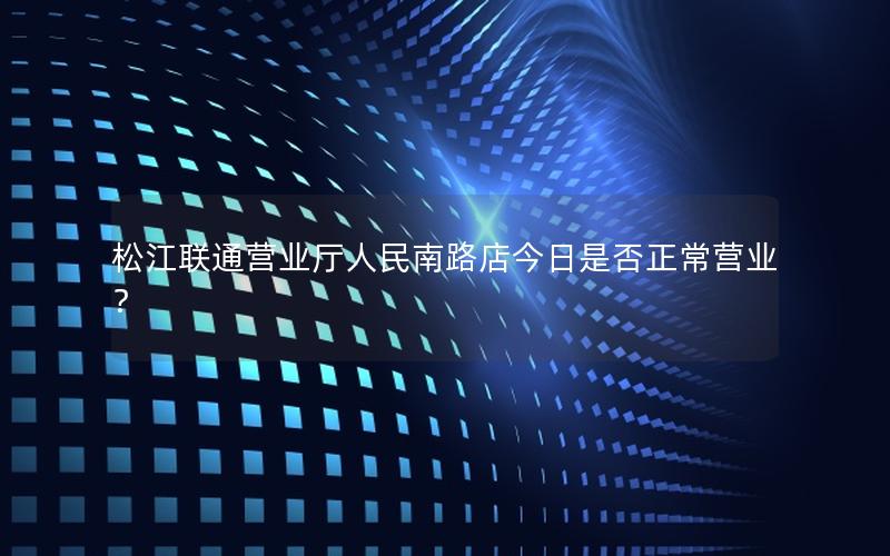 松江联通营业厅人民南路店今日是否正常营业？