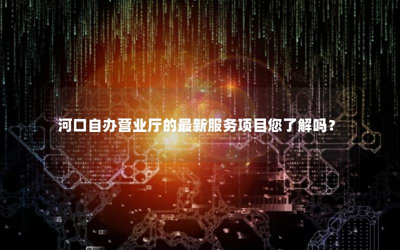 河口自办营业厅的最新服务项目您了解吗？