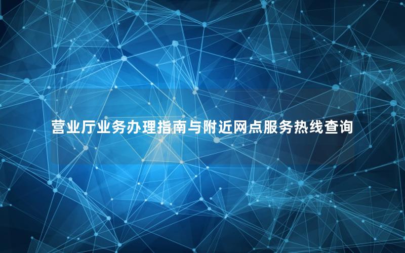 营业厅业务办理指南与附近网点服务热线查询