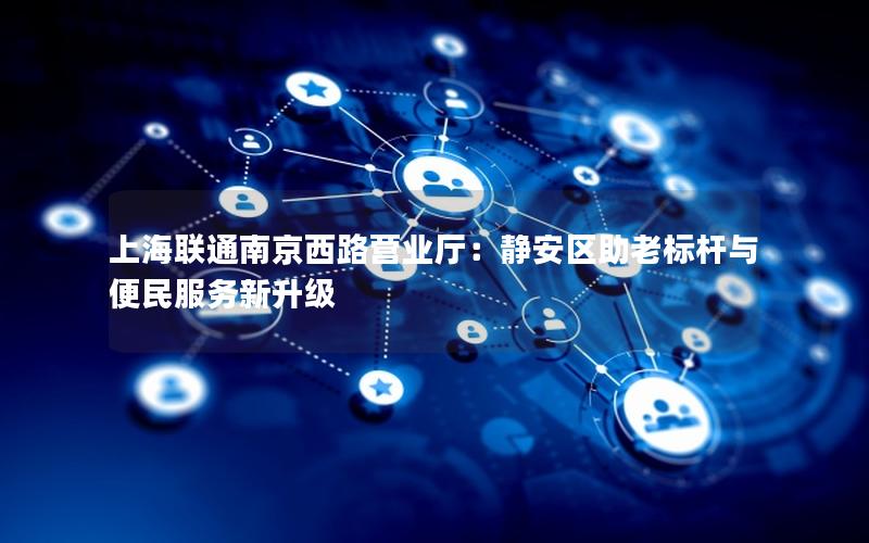 上海联通南京西路营业厅：静安区助老标杆与便民服务新升级