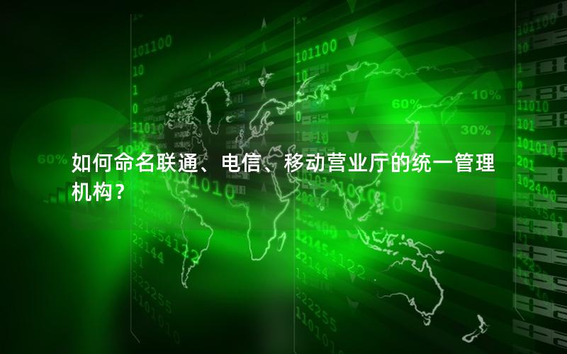 如何命名联通、电信、移动营业厅的统一管理机构？