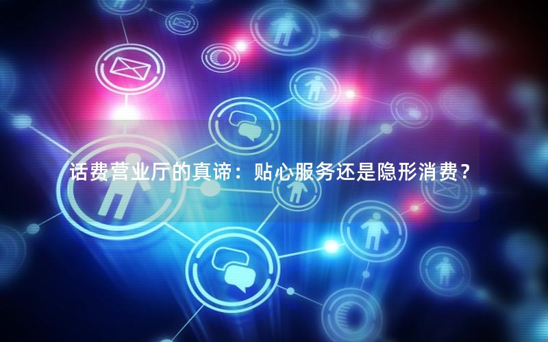 话费营业厅的真谛：贴心服务还是隐形消费？