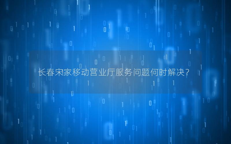 长春宋家移动营业厅服务问题何时解决？