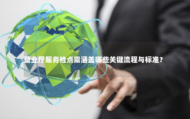 营业厅服务检点需涵盖哪些关键流程与标准？