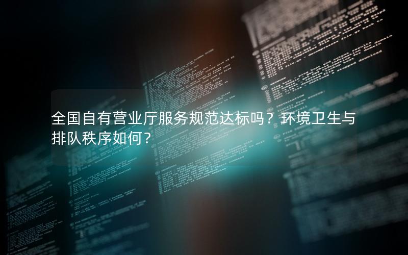 全国自有营业厅服务规范达标吗？环境卫生与排队秩序如何？