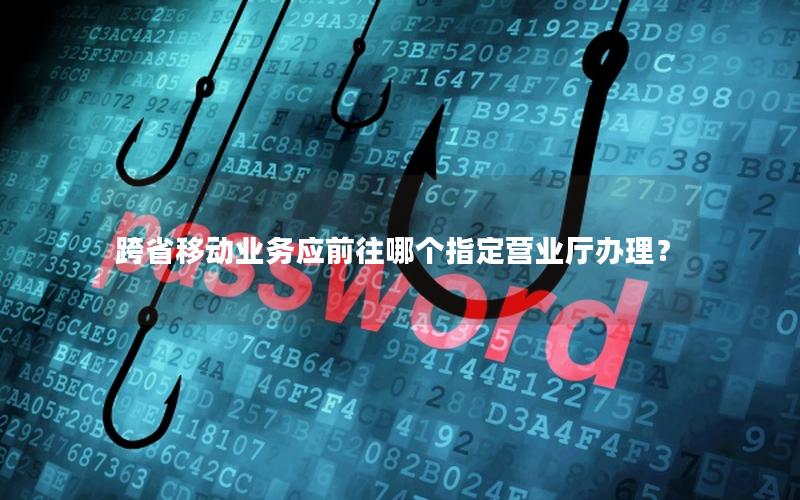 跨省移动业务应前往哪个指定营业厅办理？