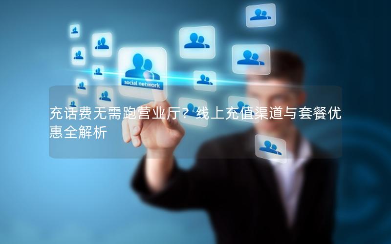 充话费无需跑营业厅？线上充值渠道与套餐优惠全解析